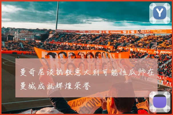曼奇尼谈执教意大利可能性瓜帅在曼城成就辉煌荣誉