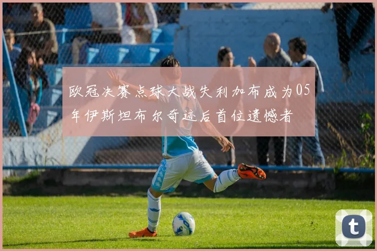 欧冠决赛点球大战失利加布成为05年伊斯坦布尔奇迹后首位遗憾者