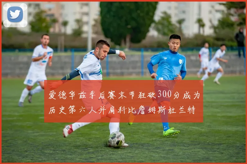 爱德华兹季后赛末节狂砍300分成为历史第六人并肩科比詹姆斯杜兰特韦德