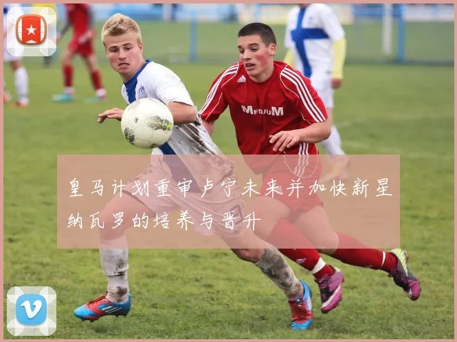 皇马计划重审卢宁未来并加快新星纳瓦罗的培养与晋升