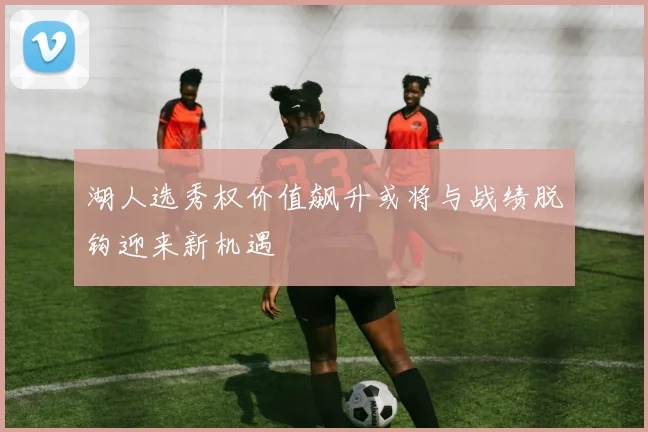 湖人选秀权价值飙升或将与战绩脱钩迎来新机遇