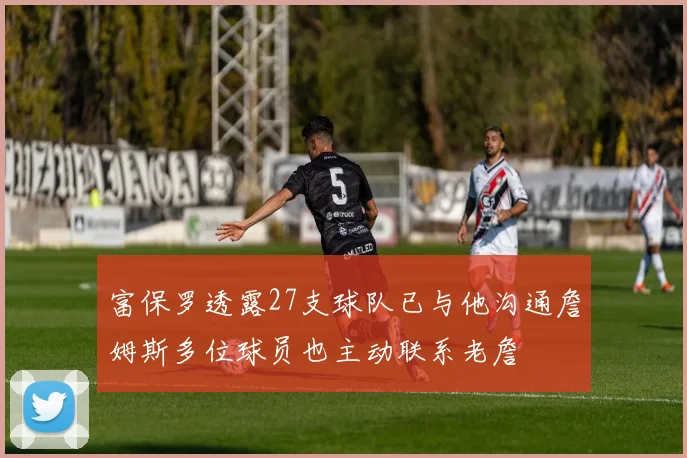 富保罗透露27支球队已与他沟通詹姆斯多位球员也主动联系老詹