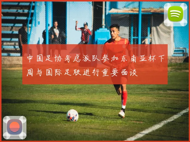 中国足协考虑派队参加东南亚杯下周与国际足联进行重要面谈