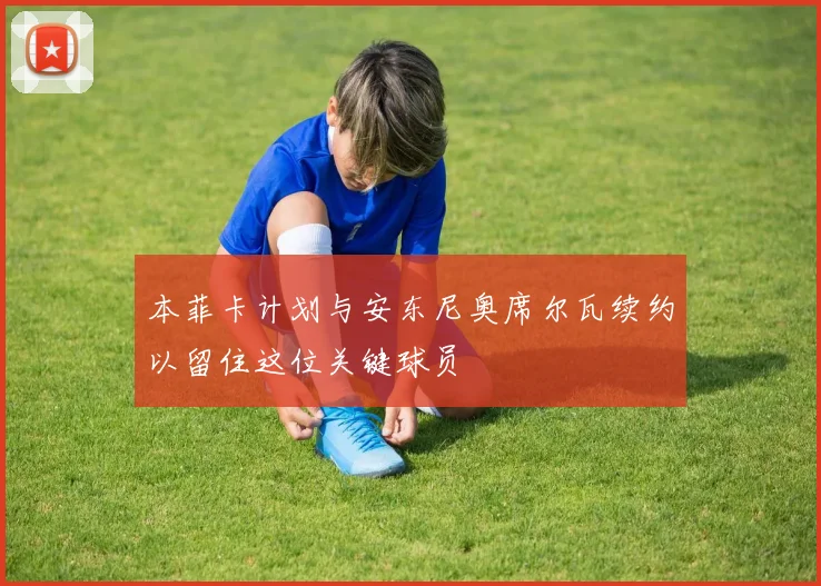 本菲卡计划与安东尼奥席尔瓦续约以留住这位关键球员