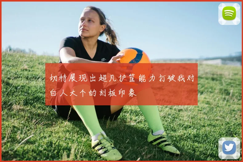 切特展现出超凡护筐能力打破我对白人大个的刻板印象