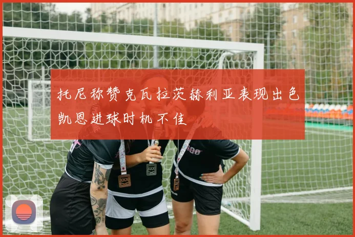 托尼称赞克瓦拉茨赫利亚表现出色凯恩进球时机不佳