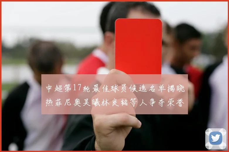 中超第17轮最佳球员候选名单揭晓热菲尼奥吴曦林良铭等人争夺荣誉