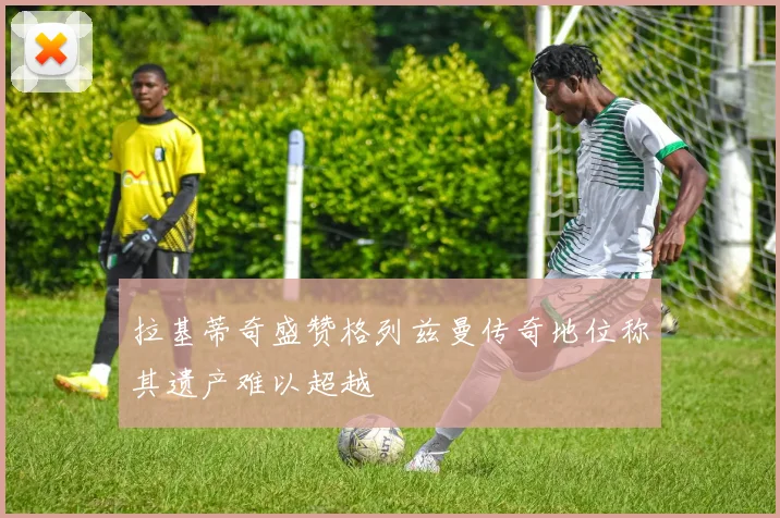 拉基蒂奇盛赞格列兹曼传奇地位称其遗产难以超越