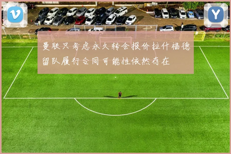曼联只考虑永久转会报价拉什福德留队履行合同可能性依然存在